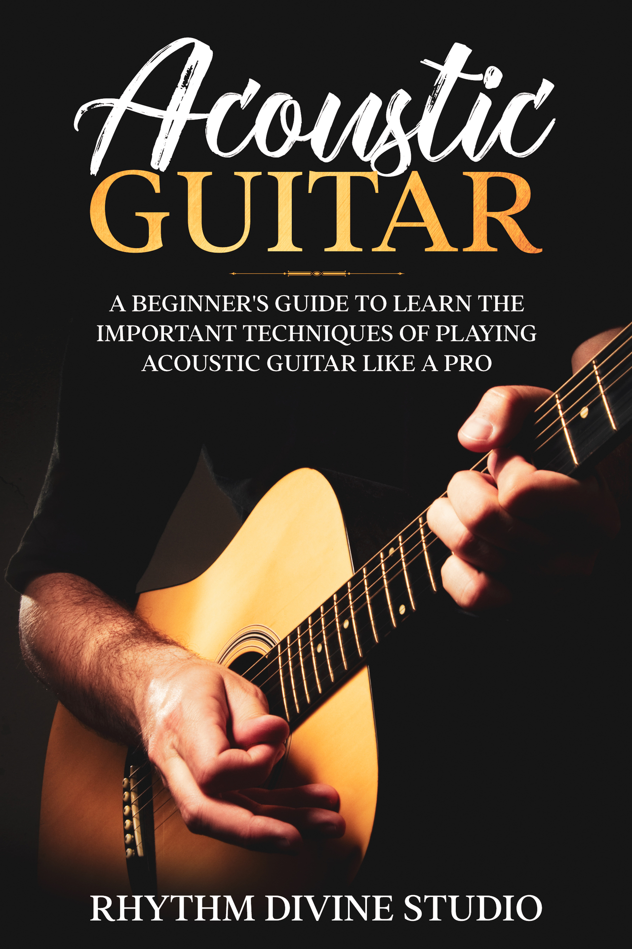 Acoustic Guitar: A Beginner's Guide to Learn The Important Techniques of Playing Acoustic Guitar Like A Pro