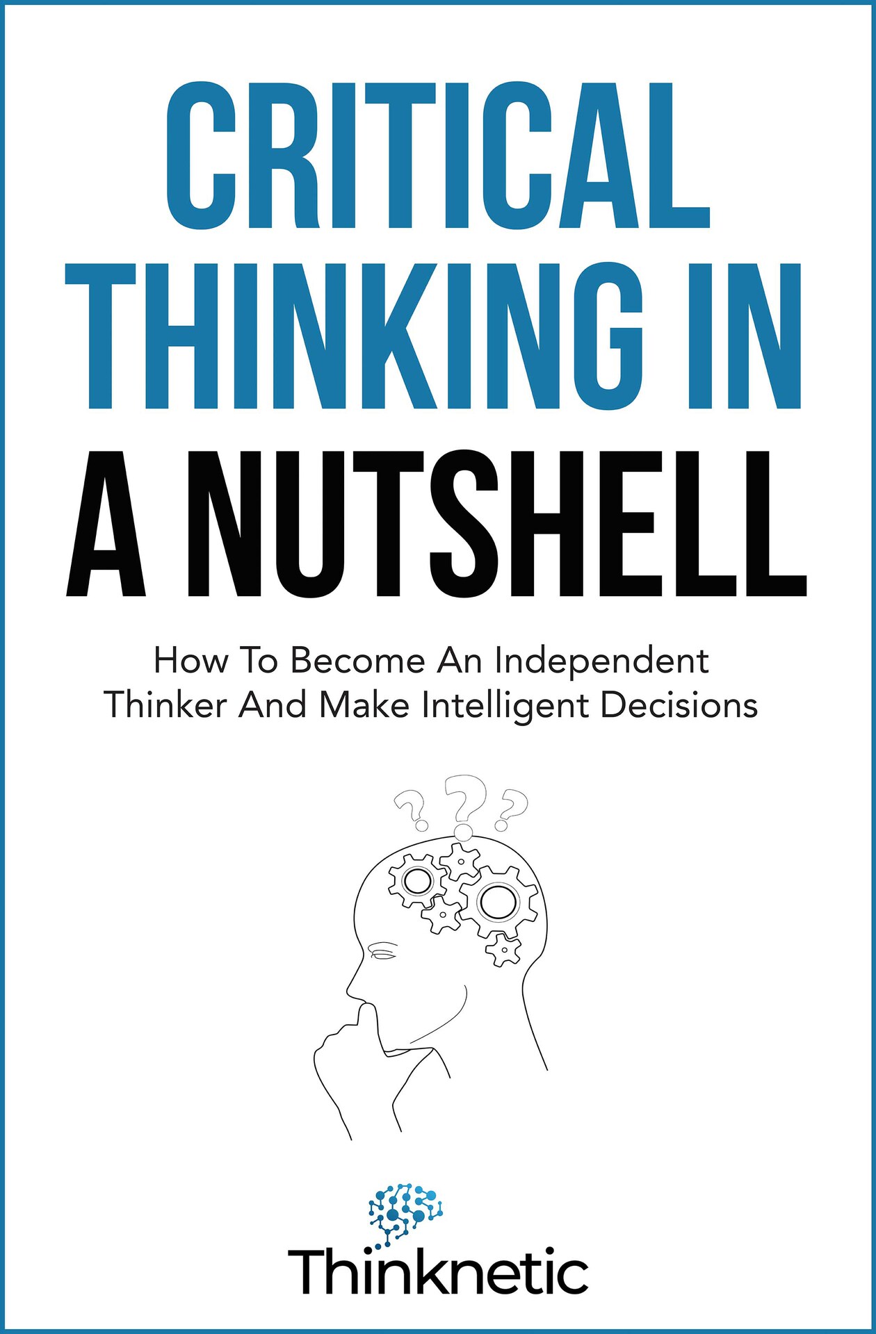 Critical Thinking In A Nutshell: How To Become An Independent Thinker And Make Intelligent Decisions