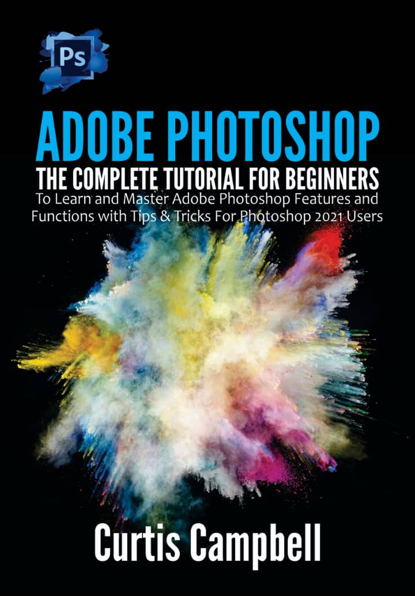 Adobe Photoshop: The Complete Tutorial for Beginners to Learn and Master Adobe Photoshop Features and Functions with Tips & Tricks For Photoshop 2021 Users